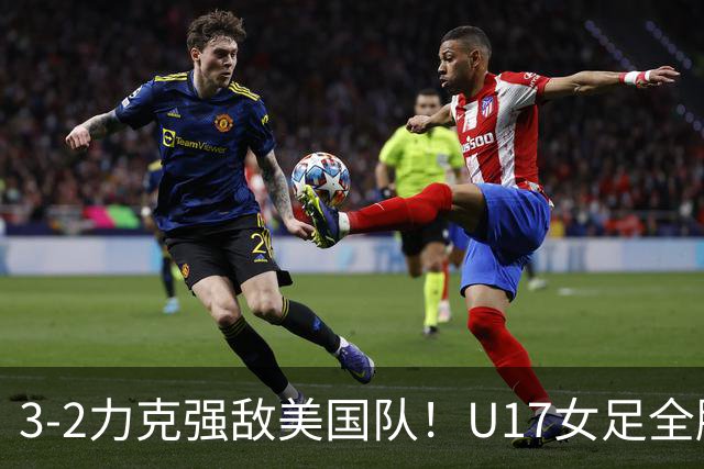 3-2力克强敌美国队！U17女足全胜出线，再现铿锵玫瑰风采