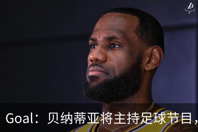 Goal：贝纳蒂亚将主持足球节目，米兰总监邀约疑似暂被搁置